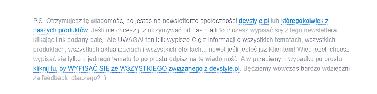 Zrzut ekranu przedstawiający stopkę wiadomości e-mail. Tekst: "P.S. Otrzymujesz tę wiadomość, bo jesteś na newsletterze społeczności devstyle.pl lub któregokolwiek z naszych produktów. Jeśli nie chcesz już otrzymywać od nas maili to możesz wypisać się z tego newslettera klikając link podany dalej. Ale UWAGA! ten klik wypisze Cię z informacji o wszystkich tematach, wszystkich produktach, wszystkich aktualizacjach i wszystkich ofertach... nawet jeśli jesteś już Klientem! Więc jeżeli chcesz wypisać się tylko z jednego tematu to po prostu odpisz na tę wiadomość. A w przeciwnym wypadku po prostu kliknij tu, by WYPISAĆ SIĘ ze WSZYSTKIEGO związanego z devstyle.pl. Będziemy wówczas bardzo wdzięczni za feedback: dlaczego? :)"